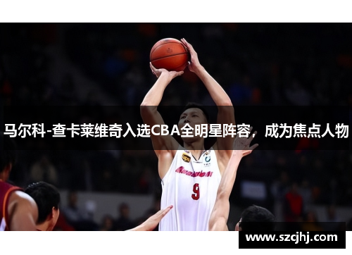 马尔科-查卡莱维奇入选CBA全明星阵容，成为焦点人物