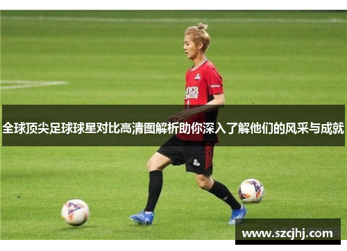全球顶尖足球球星对比高清图解析助你深入了解他们的风采与成就