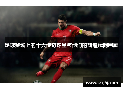 足球赛场上的十大传奇球星与他们的辉煌瞬间回顾