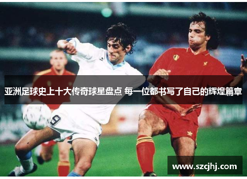亚洲足球史上十大传奇球星盘点 每一位都书写了自己的辉煌篇章