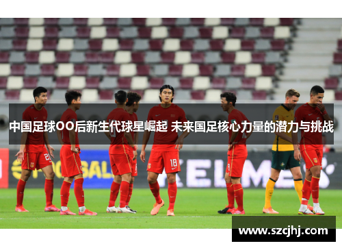 中国足球OO后新生代球星崛起 未来国足核心力量的潜力与挑战